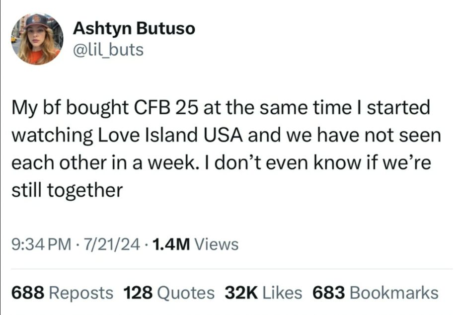 screenshot - Ashtyn Butuso My bf bought Cfb 25 at the same time I started watching Love Island Usa and we have not seen each other in a week. I don't even know if we're still together 72124 1.4M Views 688 Reposts 128 Quotes 32K 683 Bookmarks